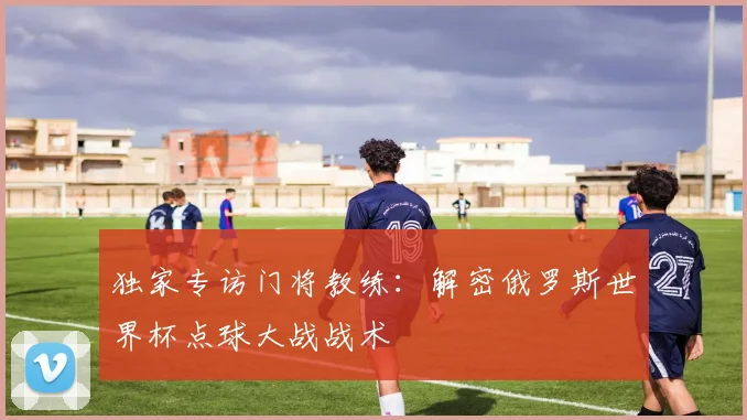独家专访门将教练：解密俄罗斯世界杯点球大战战术